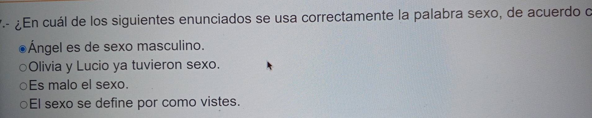 ¿En cuál de los siguientes enunciados se usa correctamente la palabra sexo, de acuerdo o
Ángel es de sexo masculino.
Olivia y Lucio ya tuvieron sexo.
Es malo el sexo.
El sexo se define por como vistes.