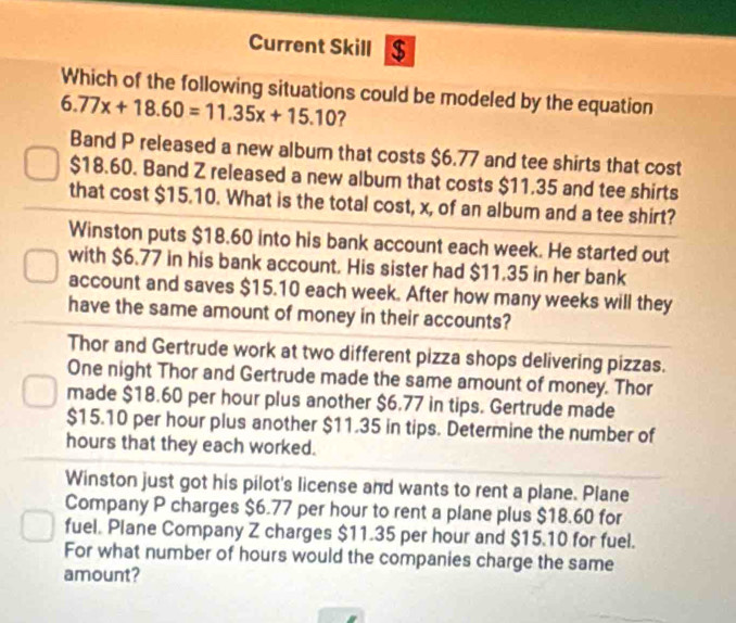 Current Skill $
Which of the following situations could be modeled by the equation
6.77x+18.60=11.35x+15.10 ?
Band P released a new album that costs $6.77 and tee shirts that cost
$18.60. Band Z released a new album that costs $11.35 and tee shirts
that cost $15.10. What is the total cost, x, of an album and a tee shirt?
Winston puts $18.60 into his bank account each week. He started out
with $6.77 in his bank account. His sister had $11.35 in her bank
account and saves $15.10 each week. After how many weeks will they
have the same amount of money in their accounts?
Thor and Gertrude work at two different pizza shops delivering pizzas.
One night Thor and Gertrude made the same amount of money. Thor
made $18.60 per hour plus another $6.77 in tips. Gertrude made
$15.10 per hour plus another $11.35 in tips. Determine the number of
hours that they each worked.
Winston just got his pilot's license and wants to rent a plane. Plane
Company P charges $6.77 per hour to rent a plane plus $18.60 for
fuel. Plane Company Z charges $11.35 per hour and $15.10 for fuel.
For what number of hours would the companies charge the same
amount?