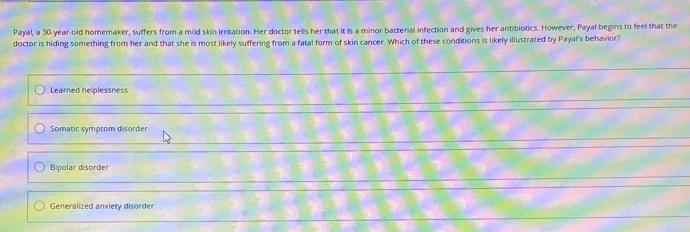 Payal, a 30-year -old homeraker, suffers from a mild skin irritation. Her doctor tells her that it is a minor bacterial infection and gives her antibiotics. However, Payal begins to feel that the
doctor is hiding something from her and that she is most likely suffering from a fatal form of skin cancer. Which of these conditions is likely illustrated by Payal's behavior?
Learned helplessness
Somatic symptom disorder
Bipolar disorder
Generalized anxiety disorder