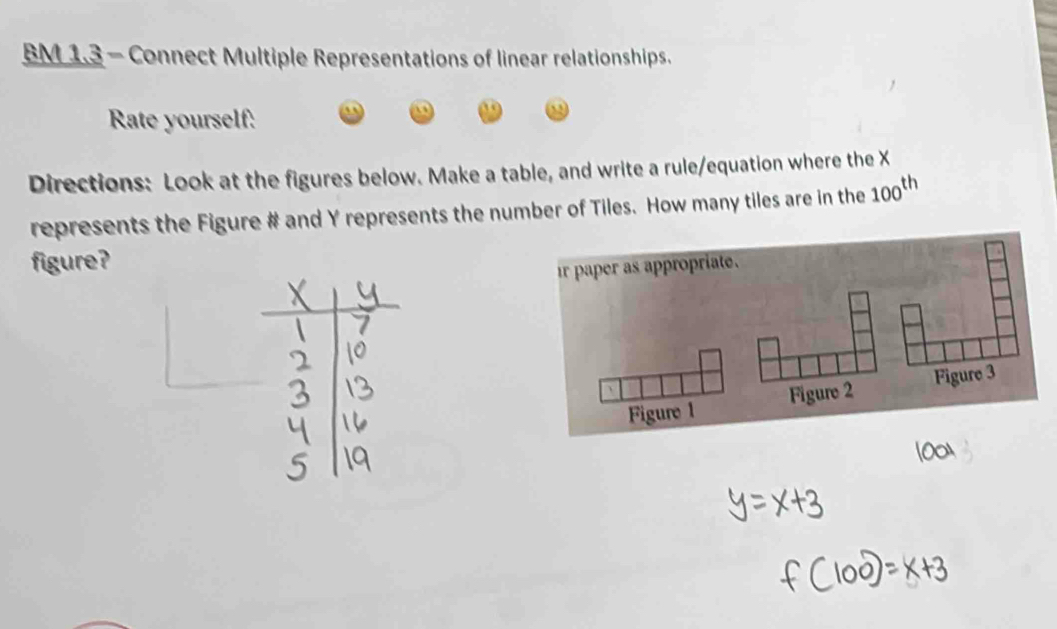 BM 1.3 - Connect Multiple Representations of linear relationships. 
Rate yourself: 
Directions: Look at the figures below. Make a table, and write a rule/equation where the X
represents the Figure # and Y represents the number of Tiles. How many tiles are in the 100^(th)
figure?