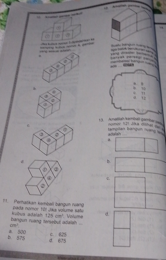 Amatitäh gambür ben
19. Amatian gambar bectvt
④ 14.
Jīka kubus nomor 3 dipindahkan ke
samping kubus nomor 4, gambar
Sualu bángun nưáng lersu
yang sesual adalah .
riga balok berukuran sama ?
a
yáng diraster berbentu 
banyak persegr panja
②
mambatasí bangun tuánga
④ ada .... Ra v.
③
a. 9
b.
b. 10
∞
c. 11
③
②
d. 12
②
13. Amatilah kembalí gambar pán
nomor 121 Jika diliha dan 
tampilan a r a t 
adalah ....
a.
d.
b.
① ③
④

11. Perhatikan kembali bangun ruang
pada nomor 10! Jika volume satu
kubus adalah 125cm^3 、Volume d.
bangun ruang tersebut adalah ...
cm^3.
a. 500 c. 625
b. 575 d. 675
Malemataad e