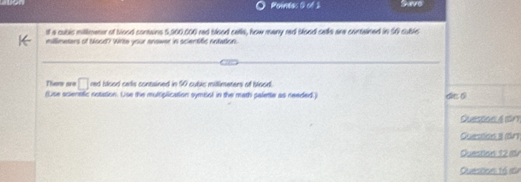 Poine: 0 of 1 Save 
If a cublc millimeter of blood contains 5,900,000 red blood cells, how many red blood cells are contained in 50 sublc
millimeters of bood? White your answer in scientific notation. 
Thers are □ red blood calls contained in 50 cubic mittimeters of blood. 
(Uise scienstic notation. Use the multiplication symbol in the math palette as needed) die 0 
Oueston é dn 
Guesion 3 (är) 
Question 12 1 
Quesson 16 m