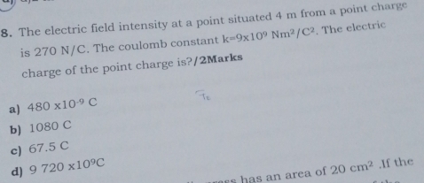 The electric field intensity at a point situated 4 m from a point charge
is 270 N/C. The coulomb constant k=9* 10^9Nm^2/C^2. The electric
charge of the point charge is?/2Marks
a) 480* 10^(-9)C
b) 1080 C
c) 67.5 C
d) 9720* 10^9C 20cm^2.If the
s has an area of