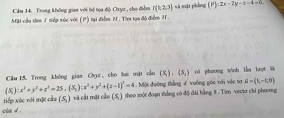 Trong không gian với hệ tọa độ Oxyz , cho điểm I(1;2;3) và mặt phẳng (P):2x-2y-z-4=0. 
Mặt cầu tâm I tiếp xúc với (P) tại điểm H. Tìm tọa độ điểm H. 
Câu 15. Trong không gian Oxyz, cho hai mặt cầu (S_1),(S_2) có phương trình lần lượt là
(S_1):x^2+y^2+z^2=25, (S_2):x^2+y^2+(z-1)^2=4. Một đường thẳng đ vuông góc với véc tơ vector u=(1;-1;0)
tiếp xúc với mặt cầu (S_2) và cắt mặt cdot au(S_1) theo một đoạn thẳng có độ dài bằng 8 . Tìm vectơ chỉ phương 
của d.