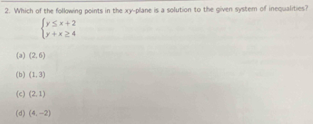 Which of the following points in the xy -plane is a solution to the given system of inequalities?
beginarrayl y≤ x+2 y+x≥ 4endarray.
(a) (2,6)
(b) (1,3)
(c) (2,1)
(d) (4,-2)