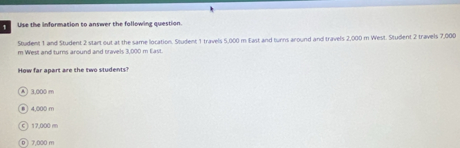 Use the information to answer the following question.
Student 1 and Student 2 start out at the same location. Student 1 travels 5,000 m East and turns around and travels 2,000 m West. Student 2 travels 7,000
m West and turns around and travels 3,000 m East.
How far apart are the two students?
A 3,000 m
B ) 4,000 m
c 17,000 m
D 7,000 m