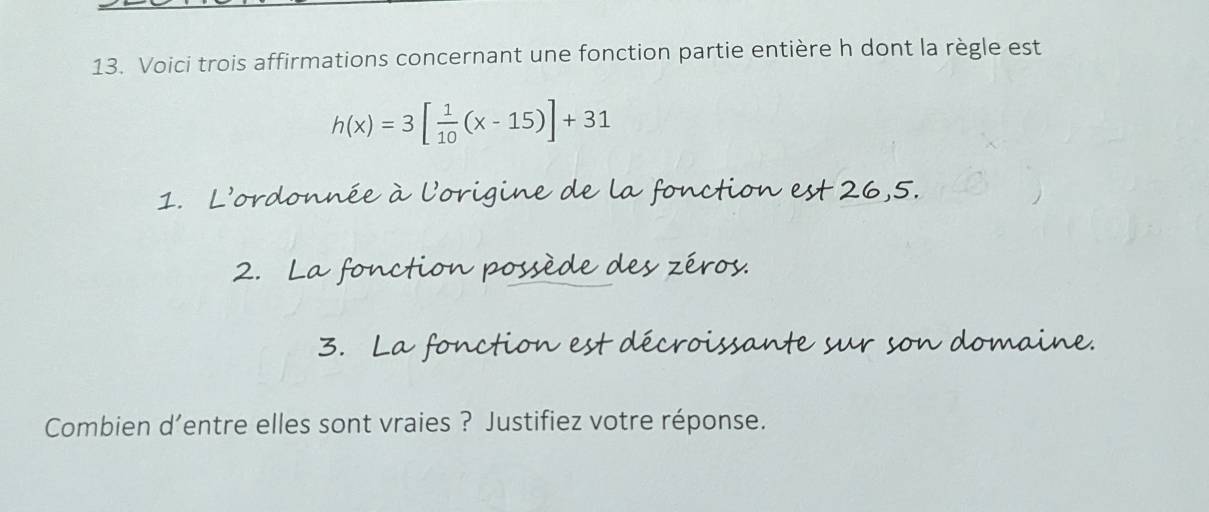 Voici trois affirmations concernant une fonction partie entière h dont la règle est
h(x)=3[ 1/10 (x-15)]+31
1. L’ordonnée à l'origine de la fonction est 26,5. 
2. La fonction possède des zéros. 
3. La fonction est décroissante sur son domaine. 
Combien d’entre elles sont vraies ? Justifiez votre réponse.