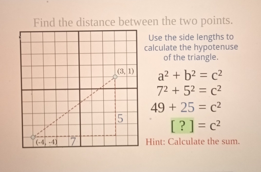 Find the distance between the two points.
Use the side lengths to
calculate the hypotenuse
of the triangle.
a^2+b^2=c^2
7^2+5^2=c^2
49+25=c^2
[?]=c^2
Hint: Calculate the sum.