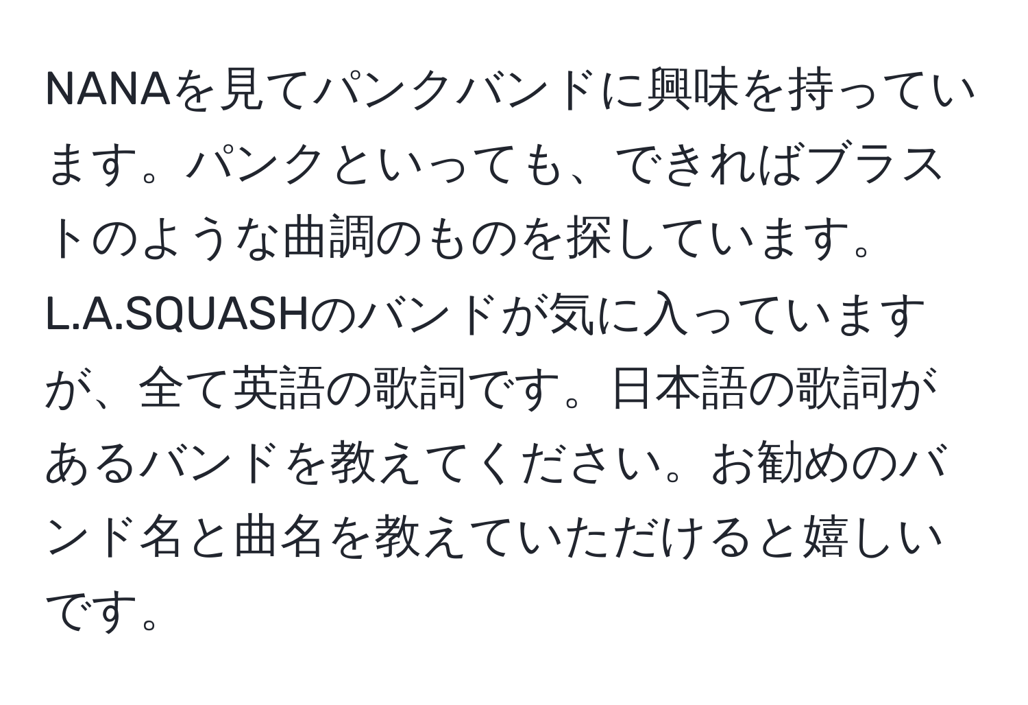 NANAを見てパンクバンドに興味を持っています。パンクといっても、できればブラストのような曲調のものを探しています。L.A.SQUASHのバンドが気に入っていますが、全て英語の歌詞です。日本語の歌詞があるバンドを教えてください。お勧めのバンド名と曲名を教えていただけると嬉しいです。