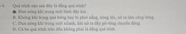 Quá trình nào sau đây là đẵng quá trình?. Đun nóng khí trong một bình đậy kín.
B. Không khí trong quả bóng bay bị phơi nắng, nóng lên, nở ra làm căng bóng.
C. Đun nóng khí trong một xilanh, khí nở ra đầy pit-tông chuyền động.
D. Cả ba quá trình trên đều không phải là đằng quá trình.