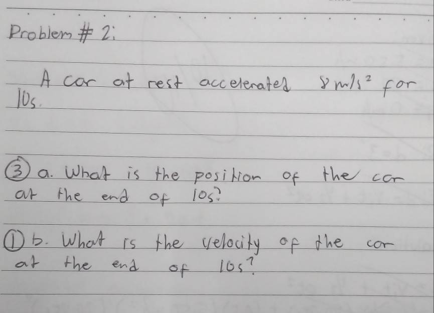 Problem#2: 
A cor af rest accelerated 8m/s^2
l0s. for 
③ a. What is the position of the cor 
ar the end of 10s? 
①b. What is the velocity of the cor 
at the end of 10s?