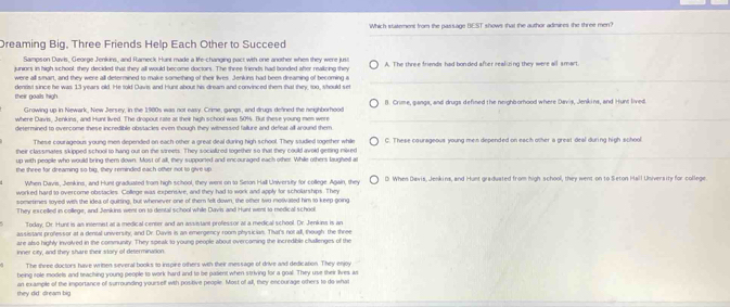 Which statement from the passage BEST shows that the author adinires the three men?
Dreaming Big, Three Friends Help Each Other to Succeed
Sampson Davis, George Jenkins, and Rameck Hunt made a life-changing pact with one another when they were just
tuniors in bigh school they decided that they all would become doctors. The three friends had bonded afer reallizing they A. The three frieds had bonded after realizing they were all smart
were all smart, and they were all determined to make something of their lives. Jenkins had been dreaming of becoming a_
dentist since he was 13 years old. He told Davis and Hunt about his dream and convinced them that they, too, should set
their goalls thigh. B. Crime, ganga, and drugs defined the neighborhood where Davis, Jenkins, and Hunt lived.
Growing up in Newark, New Jersey, in the 1980s was not easy. Crime, gangs, and drugs defined the neighborhood
where Davis, Jenkins, and Hunt lived. The dropout rate at their high school was 50%. But these young men were_
determined to overcome these incredible obstacles even though they witnessed failure and defeat all around them
These courageous young men depended on each other a great deal during high school. They studied together while
their classmates skipped school to hang out on the streets. They sociallred together so that they could avold getting mixed C. These caurageous young men depended on each other a great deal during high school
up with people who would bring them down. Most of all, they supponed and encouraged each other While others laughed a
_
the three for dreaming so big, they reminded each other not to give up D. When Davis, Jenkins, and Hunt graduated from high school, they went on to Seton Hall University for college
When Davis, Jenkins, and Hunt graduated from high school, they went on to Seon Hall University for college Again, they
worked hard to overcome obstacles. College was expensive, and they had to work and apply for scholarships. They
sometmes toyed with the idea of quirting, but whenever one of them felt down, the other two motivated him to keep going
They excelled in college, and Jenkins went on to dental school while Davis and Hunt went to medical school
Today, Or. Hunt is as intemist at a medical center and an assistant professor at a medical school. Dr. Jenkins is an
assistant professor at a densal university, and Dr. Davis is an emergency room physician. That's not all, though: the three
are also highly involved in the conmunity. They speak to young people about overcoming the incredible cluallenges of the
inner city, and they share their story of determination
The three doctors have wrinen several books to inspiee others with their message of drive and dedication. They enjoy
being role models and teaching young people to work hard and to be patient when striving for a goal. They use their lives as
they did: dream big an example of the importance of surrounding yourself with positive people. Most of all, they encourage others to do what