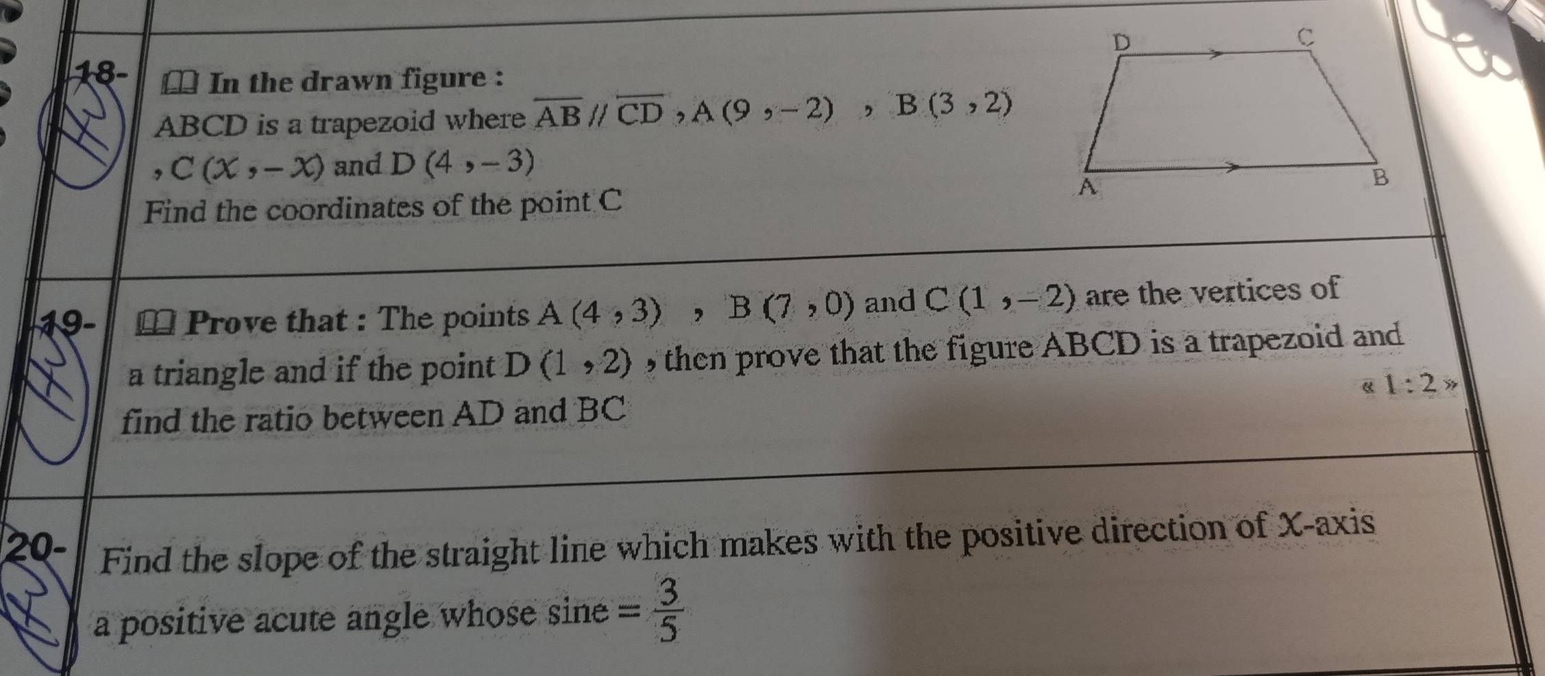 € In the drawn figure :
ABCD is a trapezoid where overline ABparallel overline CD, A(9,-2), B(3,2)
C(x,-x) and D(4,-3)
Find the coordinates of the point C
19- ≌ Prove that : The points A(4,3), B(7,0) and C(1,-2) are the vertices of 
a triangle and if the point D(1,2) then prove that the figure ABCD is a trapezoid and 
《 1:2> 
find the ratio between AD and BC
20- Find the slope of the straight line which makes with the positive direction of X-axis 
a positive acute angle whose sine = 3/5 