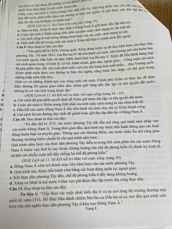 lựa chọn và tận dụng tốt những cơ hội khách qu 
thoát khỏi thân phận là một nước thuộc địa.
Công cuộc cải cách ở Xiêm mang tính chất tiến bộ, đáp ứng phần nào yêu cầu của lịch
đưa đất nước phát triển theo con đường tư bản chủ nghĩa và giữ được nền độc lập dân tc
mặc dù vẫn còn lệ thuộc về nhiều mặt.''
(SGK Lịch sử 11, bộ Chân trời sáng tạo, trang 33)
a. Theo tư liệu, Xiêm là nước duy nhất ở Đông Nam Á giữ được độc lập dân tộc.
b. Cuộc cải cách ở Xiêm mang tính chất của một cuộc cách mạng tư sản triệt để.
c. Cải cách cũng là một trong những hình thức của các cuộc cách mạng tư sản.
d. Tính chất tiến bộ trong cuộc cải cách ở Xiêm thể hiện ở chính sách đối ngoại.
Câu 9. Đọc đoạn tư liệu sau đây:
*Vào giữa thế kỉ XIX, Vương quốc Xiêm đứng trước sự đe dọa xâm lược của thực dân
phương Tây. Từ năm 1851, vua Ra-ma IV đã tiền hành cải cách, chủ trương mở cửa buôn bán
với nước ngoài. Đặc biệt, từ năm 1868, dưới thời vua Ra-ma V, Xiêm đã tiến hành hàng loạt
cải cách quan trọng về kinh tế, xã hội, hành chính, giáo dục, ngoại giao,... Công cuộc cải cách
đã góp phần thúc đầy sản xuất phát triển, mở cửa cho hàng hoá xuất khẩu,... đưa Vương quốc
Xiêm phát triển theo con đường tư bản chủ nghĩa, từng bước hội nhập với thế giới trong
những thập niên tiếp theo.
Trên cơ sở những thành tựu của công cuộc cải cách, Chính phủ Xiêm có thực lực để thực
hiện đường lối ngoại giao mềm dẻo, nhằm giữ vững nền độc lập và chủ quyền đất nước,
A không bị rơi vào tình trạng thuộc địa.”
B  (SGK Lịch sử 11, bộ Kết nổi tri thức với cuộc sống, trang 34- 35)
C a. Cải cách đã góp phần quyết định để Xiêm giữ được độc lập và chủ quyền đất nước.
D b. Cuộc cải cách ở Xiêm mang tính chất của một cuộc cách mạng tư sản chưa triệt đề.
C c. Hầu hết các nước Đông Nam Á đều tiến hành cải cách, duy chỉ có Xiêm thành công.
d. Cải cách là con đường duy nhất để giành hoặc giữ độc lập dân tộc ở Đông Nam Á.
4  Câu 10. Đọc đoạn tư liệu sau đây:
D *Từ đầu thế kỉ XVI, các nước phương Tây bắt đầu mở rộng quá trình xâm nhập vào
các nước Đông Nam Á. Trong thời gian đầu, quá trình này được tiến hành thông qua các hoạt
động buôn bán và truyền giáo. Thông qua các thương điểm, các nước châu Âu mở rộng giao
thương và từng bước chuẩn bị cho quá trình xâm lược.
Quá trình xâm lược của thực dân phương Tây diễn ra trong bối cảnh phần lớn các nước Đông
Nam Á bước vào thời kì suy thoái, khủng hoảng của chế độ phong kiến về chính trị, kinh tế,
xã hội với nhiều cuộc nổi dậy chống lại chế độ phong kiến.'
(SGK Lịch sử 11, bộ Kết nổi tri thức với cuộc sống, trang 30)
a. Đông Nam Á sớm trở thành mục tiêu xâm lược của các nước phương Tây.
b. Quá trình này được tiến hành sớm bằng các hoạt động quân sự, ngoại giao.
c. Khi thực dân phương Tây đến, chế độ phong kiến ở đây đang khủng hoảng.
d. Xiêm và Nhật là hai nước ở khu vực giữ được độc lập trước làn sóng thực dân.
Câu 11. Đọc đoạn tư liệu sau đây:
Từ liệu 1: “Tiếp theo các cuộc phát kiến địa lí và sự mở rộng thị trường thương mại
quốc tế, năm 1511, Bồ Đào Nha đánh chiếm Ma-lắc-ca (Ma-lai-xi-a), 0, mở đầu quá trình xâm
lược của chủ nghĩa thực dân phương Tây ở khu vực Đông Nam Á.'
Trang 8