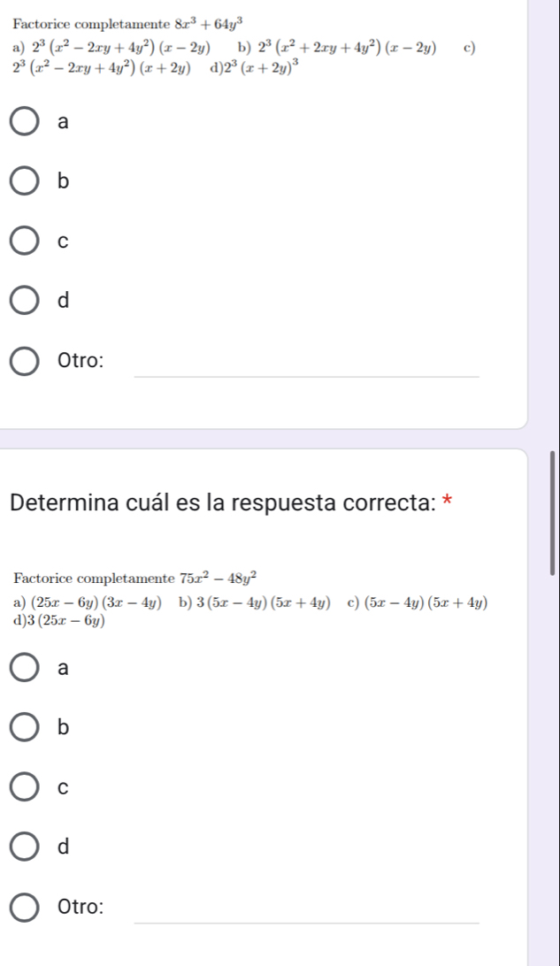 Factorice completamente 8x^3+64y^3
a) 2^3(x^2-2xy+4y^2)(x-2y) b) 2^3(x^2+2xy+4y^2)(x-2y) c)
2^3(x^2-2xy+4y^2)(x+2y) d) 2^3(x+2y)^3
a
b
C
d
_
Otro:
Determina cuál es la respuesta correcta: *
Factorice completamente 75x^2-48y^2
a) (25x-6y)(3x-4y) b) 3(5x-4y)(5x+4y) c) (5x-4y)(5x+4y)
d) 3(25x-6y)
a
b
C
d
_
Otro: