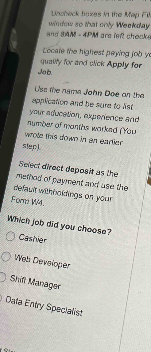 Uncheck boxes in the Map Fil
window so that only Weekday
and 3AM - 4PM are left checke
Locate the highest paying job y
qualify for and click Apply for
Job.
Use the name John Doe on the
application and be sure to list
your education, experience and
number of months worked (You
wrote this down in an earlier
step).
Select direct deposit as the
method of payment and use the
default withholdings on your
Form W4.
Which job did you choose?
Cashier
Web Developer
Shift Manager
Data Entry Specialist