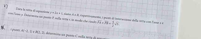 Data la retta di equazione y=2x+1
con l'asse y. Determina un punto P, sulla retta r, in modo che risulti , siano A e B, rispettivamente, i punti di intersezione della retta con l'asse x e
overline PA+overline PB= 5/2 sqrt(5). 
i punti A(-2,1) e B(2,2) , determina un punto C sul la rett die u