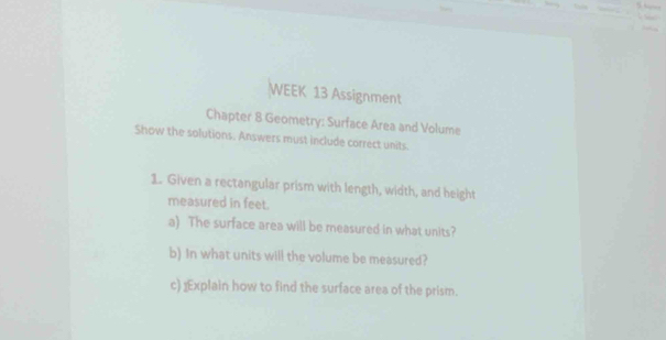 WEEK 13 Assignment 
Chapter 8 Geometry: Surface Area and Volume 
Show the solutions. Answers must include correct units. 
1. Given a rectangular prism with length, width, and height 
measured in feet. 
a) The surface area will be measured in what units? 
b) In what units will the volume be measured? 
c) ⊥Explain how to find the surface area of the prism.