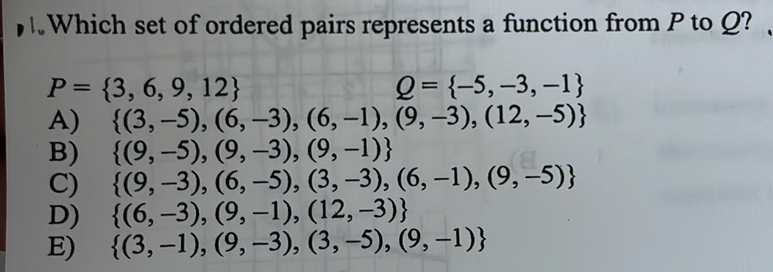 Which set of ordered pairs represents a function from P to Q?
P= 3,6,9,12
Q= -5,-3,-1
A)  (3,-5),(6,-3),(6,-1),(9,-3),(12,-5)
B)  (9,-5),(9,-3),(9,-1)
C)  (9,-3),(6,-5),(3,-3),(6,-1),(9,-5)
D)  (6,-3),(9,-1),(12,-3)
E)  (3,-1),(9,-3),(3,-5),(9,-1)