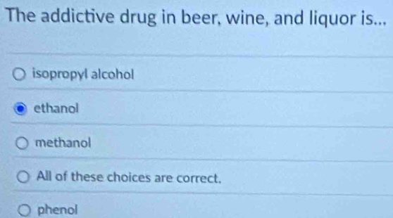 The addictive drug in beer, wine, and liquor is...
isopropyl alcohol
ethanol
methanol
All of these choices are correct.
phenol