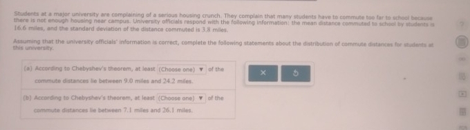 Students at a major university are complaining of a serious housing crunch. They complain that many students have to commute too far to school because 
there is not enough housing near campus. University officials respond with the following information: the mean distance commuted to school by students i ?
16.6 miles, and the standard deviation of the distance commuted is 3.8 miles. 
this university. Assuming that the university officials" information is correct, complete the following statements about the distribution of commute distances for students at 
(a) According to Chebyshev's theorem, at least (Choose one) of the × 5
commute distances lie between 9.0 miles and 24.2 miles. 
(b) According to Chebyshev's theorem, at least (Choose one) of the 
commute distances lie between 7.1 miles and 26.1 miles