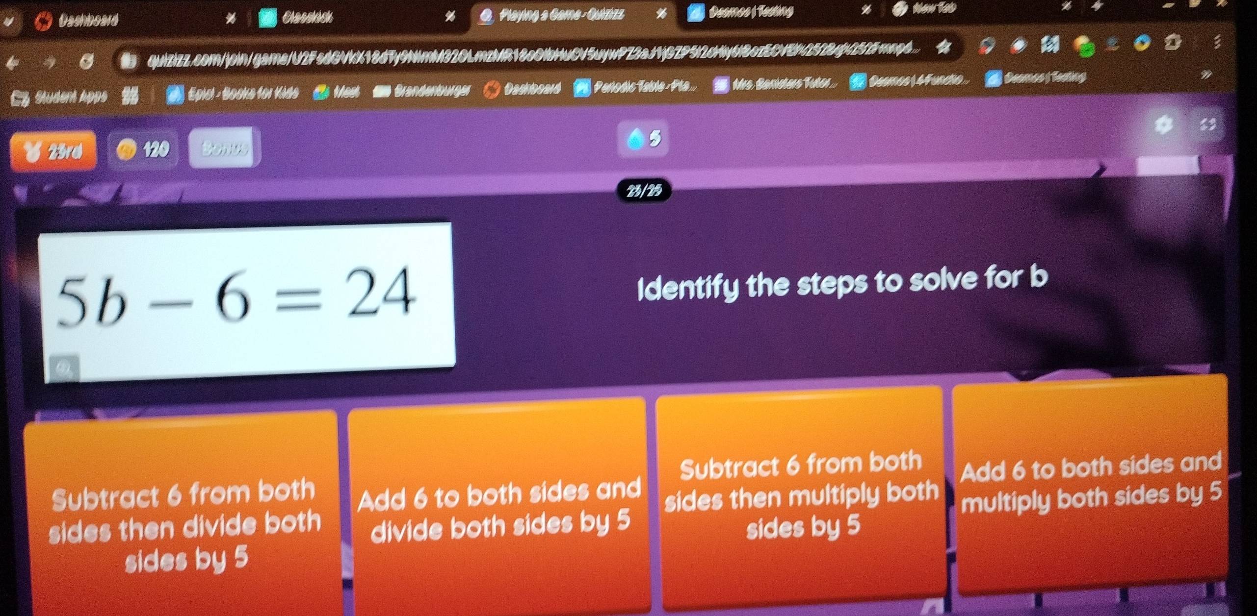 Dashboard % Classhick Playing a Gama - Quizizz Deemos Teeting
quizizz.com/join/game/U2FsdGVkX18d7y9NmM320LmzMR18c0lbHuCV5uywPZ3aJ1jGZP5l2cHy6lBczECNEN2522qf252Fmp...
Adem Apps Epicl - Books for Kids ( Mest ' Grandenburge. Dashboard | Perodic Table- Pla. Mrs Sanisters Tutr. Ossmos( 4Funcio.. A Deemes Testing
23rd 120 R
5
23/25
5b-6=24
Identify the steps to solve for b
Subtract 6 from both Add 6 to both sides and Subtract 6 from both Add 6 to both sides and
sides then divide both divide both sides by 5 sides then multiply both multiply both sides by 5
sides by 5 sides by 5