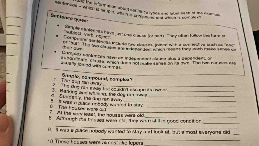 ead the information about sentence types and label each of the example 
sentences- which is simple, which is compound and which is complex? 
Sentence types: 
Simple sentences have just one clause (or part). They often follow the form of 
“subject, verb, object” 
Compound sentences include two clauses, joined with a connective such as "and 
or "but". The two clauses are independent which means they each make sense on 
their own. 
Complex sentences have an independent clause plus a dependent, or 
subordinate, clause, which does not make sense on its own. The two clauses are 
usually joined with commas 
Simple, compound, complex? 
1. The dog ran away 
2. The dog ran away but couldn't escape its owner. 
3. Barking and whining, the dog ran away_ 
4. Suddenly, the dog ran away_ 
5 It was a place nobody wanted to stay. 
6 The houses were old_ 
7 At the very least, the houses were old 
8 Although the houses were old, they were still in good condition 
_ 
_ 
9. It was a place nobody wanted to stay and look at, but almost everyone did_ 
_ 
10 Those houses were almost like lepers._