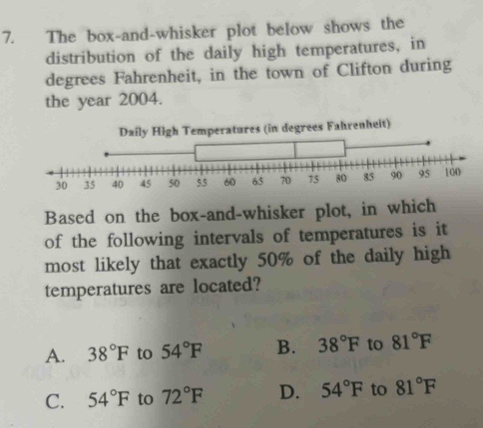 The box-and-whisker plot below shows the
distribution of the daily high temperatures, in
degrees Fahrenheit, in the town of Clifton during
the year 2004.
Daily High Temperatures (in degrees Fahrenheit)
45 50
Based on the box-and-whisker plot, in which
of the following intervals of temperatures is it
most likely that exactly 50% of the daily high
temperatures are located?
A. 38°F to 54°F B. 38°F to 81°F
D. 54°F
C. 54°F to 72°F to 81°F