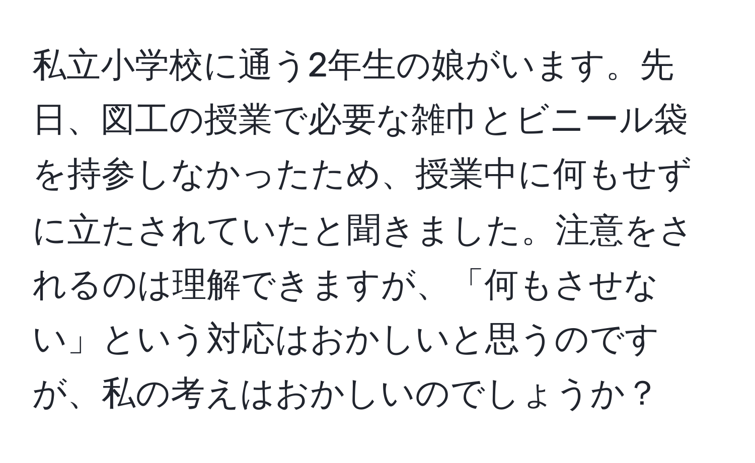 私立小学校に通う2年生の娘がいます。先日、図工の授業で必要な雑巾とビニール袋を持参しなかったため、授業中に何もせずに立たされていたと聞きました。注意をされるのは理解できますが、「何もさせない」という対応はおかしいと思うのですが、私の考えはおかしいのでしょうか？