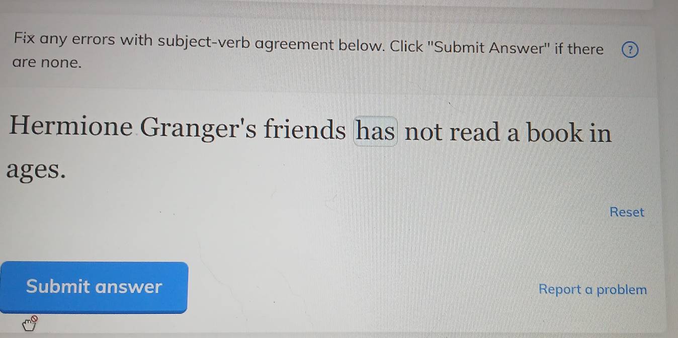 Fix any errors with subject-verb agreement below. Click ''Submit Answer'' if there 
are none. 
Hermione Granger's friends has not read a book in 
ages. 
Reset 
Submit answer Report a problem