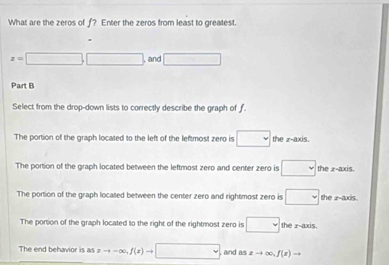 What are the zeros of f? Enter the zeros from least to greatest.
.
x=□ ,□ , and □
Part B
Select from the drop-down lists to correctly describe the graph of f.
The portion of the graph located to the left of the leftmost zero is □ the z -axis.
The portion of the graph located between the leftmost zero and center zero is □ the z -axis.
The portion of the graph located between the center zero and rightmost zero is □ the z -axis.
The portion of the graph located to the right of the rightmost zero is □ the x-axis.
The end behavior is as xto -∈fty , f(x)to □ , and as xto ∈fty , f(x) to