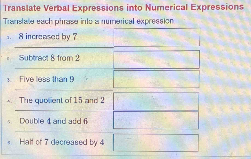 Translate Verbal Expressions into Numerical Expressions 
Translate each phrase into a numerical expression. 
1. 8 increased by 7
2. Subtract 8 from 2
3. Five less than 9
4. The quotient of 15 and 2 7x □ 
s. Double 4 and add 6
6. Half of 7 decreased by 4