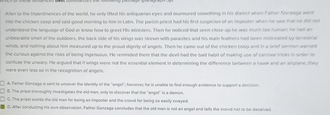 Alien to the impertinences of the world, he only lifted his antiquarian eyes and murmured something in his dialect when Father Gomans wen
into the chicken coop and said good morning to him in Latin. The parish priest had his first suspicion of an imposter when he saw that he did not
understand the language of God or know how to greet His ministers. Then he noticed that seen close up he was much too humarr he had an
unbearable smell of the outdoors, the back side of his wings was strewn with parasites and his main feathers had been mistreated by terrenfa
winds, and nothing about him measured up to the proud dignity of angels. Then he came out of the chicken coop and in a briel sermon warned
the curious against the risks of being ingenuous. He reminded them that the devil had the bad habit of making use of carnival tricks in order to
confuse the unwary. He argued that if wings were not the essential element in determining the difference between a haw and an wrriane fir
were even less so in the recognition of angels.
A. Father Gonzaga is sent to uncover the identity of the "angel"; however, he is unable to find enough evidence to support a decision.
B. The priest thoroughly investigates the old man, only to discover that the "angel" is a demon.
C. The priest scolds the old man for being an imposter and the crowd for being so easily swayed.
D. After conducting his own observation, Father Gonzaga concludes that the old man is not an angel and tells the crowd not to be deceived.