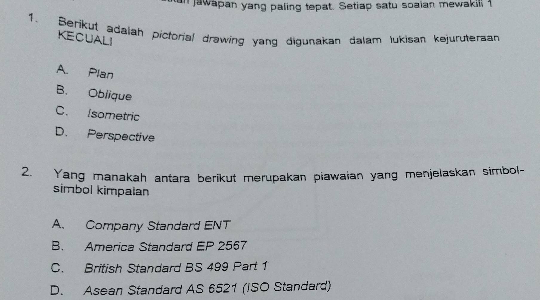 '' jawapan yang paling tepat. Setiap satu soalan mewakili 1
1. Berikut adalah pictorial drawing yang digunakan dalam lukisan kejuruteraan
KECUALI
A. Plan
B. Oblique
C. Isometric
D. Perspective
2. Yang manakah antara berikut merupakan piawaian yang menjelaskan simbol-
simbol kimpalan
A. Company Standard ENT
B. America Standard EP 2567
C. British Standard BS 499 Part 1
D. Asean Standard AS 6521 (ISO Standard)