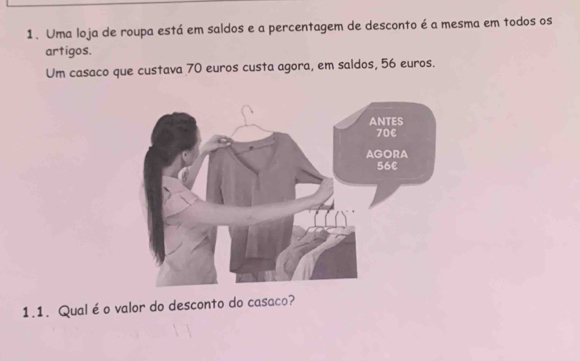 Uma loja de roupa está em saldos e a percentagem de desconto é a mesma em todos os 
artigos. 
Um casaco que custava 70 euros custa agora, em saldos, 56 euros. 
1.1. Qualéo valor do desconto do casaco?