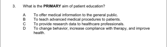 What is the PRIMARY aim of patient education?
A To offer medical information to the general public.
B To teach advanced medical procedures to patients.
C To provide research data to healthcare professionals.
D To change behavior, increase compliance with therapy, and improve
health.