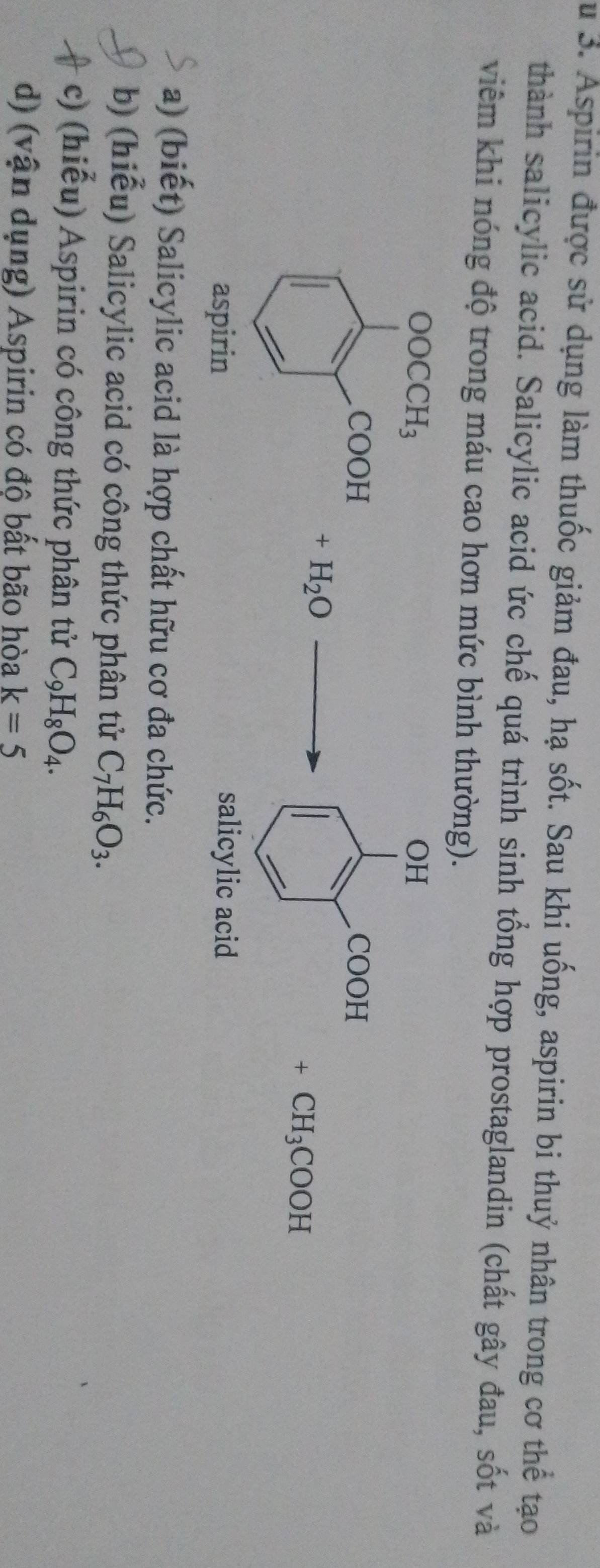 Su 3. Aspirin được sử dụng làm thuốc giảm đau, hạ sốt. Sau khi uống, aspirin bi thuỷ nhân trong cơ thể tạo
thành salicylic acid. Salicylic acid ức chế quá trình sinh tổng hợp prostaglandin (chất gây đau, sốt và
viêm khi nóng độ trong máu cao hơn mức bình thường).
OH
COOH
+H_2O
+CH_3COOH
salicylic acid
a) (biết) Salicylic acid là hợp chất hữu cơ đa chức.
b) (hiểu) Salicylic acid có công thức phân tử C_7H_6O_3.
c) (hiểu) Aspirin có công thức phân tử C_9H_8O_4.
d) (vận dụng) Aspirin có độ bất bão hòa k=5