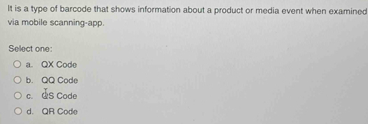 It is a type of barcode that shows information about a product or media event when examined
via mobile scanning-app.
Select one:
a. QX Code
b. QQ Code
c. QS Code
d. QR Code