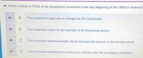 × Which of these is TRUE of the temperance movement at the very beginning of the 1800s in America
a The movement's goal was to change the US Constitution.
B The movement called for the total ban of all intoxicating liquors.
C The movement believed people should decrease the amount of alcohol they drank.
The movement attempted to remove any politician who did not support prohibition.