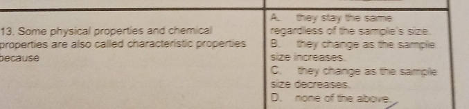 A. they stay the same
13. Some physical properties and chemical regardless of the sample's size.
properties are also called characteristic properties B. they change as the sample
because size increases.
C. they change as the sammple
size decreases.
D. none of the above.