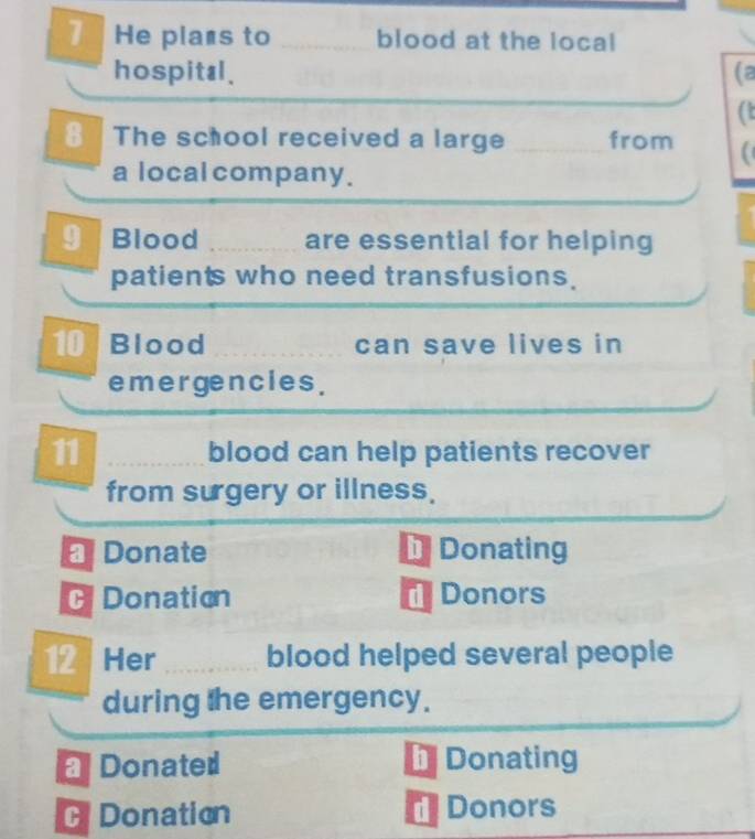 He plans to _blood at the local
hospital. (a
8 The school received a large _from
a local company.
9 Blood _are essential for helping
patients who need transfusions.
10 Blood _can save lives in
emergencies .
11 blood can help patients recover
from surgery or illness.
Donate D Donating
Donation Donors

12 Her _blood helped several people
during the emergency.
Donated Donating
G Donation Donors