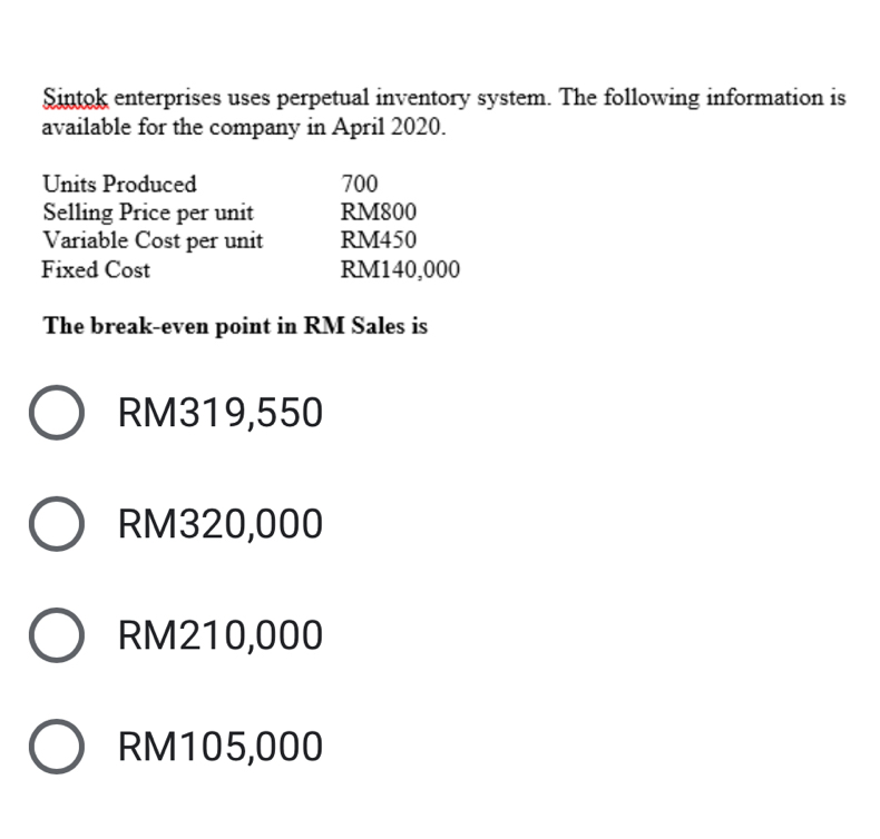 Sintok enterprises uses perpetual inventory system. The following information is
available for the company in April 2020.
Units Produced 700
Selling Price per unit RM800
Variable Cost per unit RM450
Fixed Cost RM140,000
The break-even point in RM Sales is
RM319,550
RM320,000
RM210,000
RM105,000