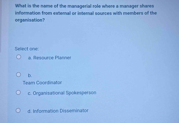 What is the name of the managerial role where a manager shares
information from external or internal sources with members of the
organisation?
Select one:
a. Resource Planner
b.
Team Coordinator
c. Organisational Spokesperson
d. Information Disseminator