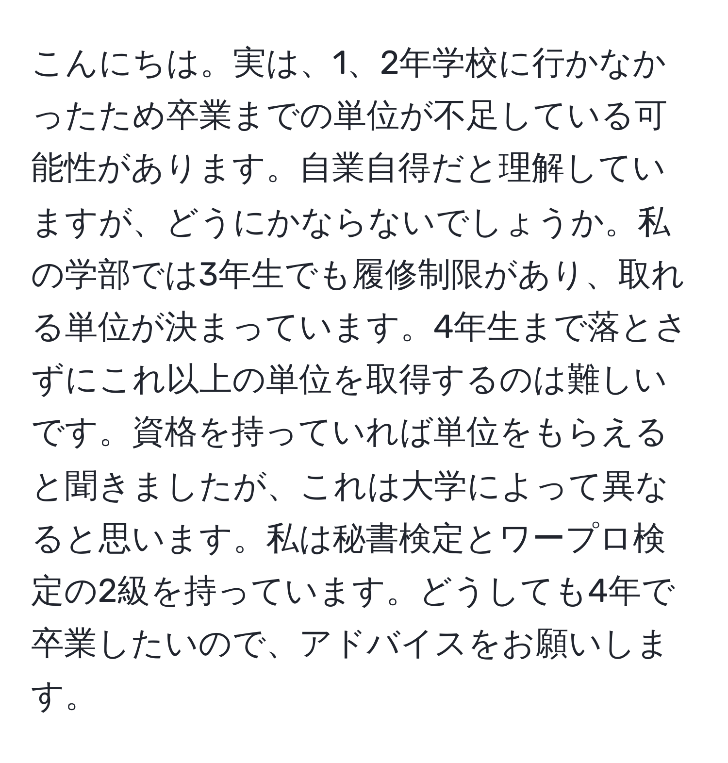 こんにちは。実は、1、2年学校に行かなかったため卒業までの単位が不足している可能性があります。自業自得だと理解していますが、どうにかならないでしょうか。私の学部では3年生でも履修制限があり、取れる単位が決まっています。4年生まで落とさずにこれ以上の単位を取得するのは難しいです。資格を持っていれば単位をもらえると聞きましたが、これは大学によって異なると思います。私は秘書検定とワープロ検定の2級を持っています。どうしても4年で卒業したいので、アドバイスをお願いします。