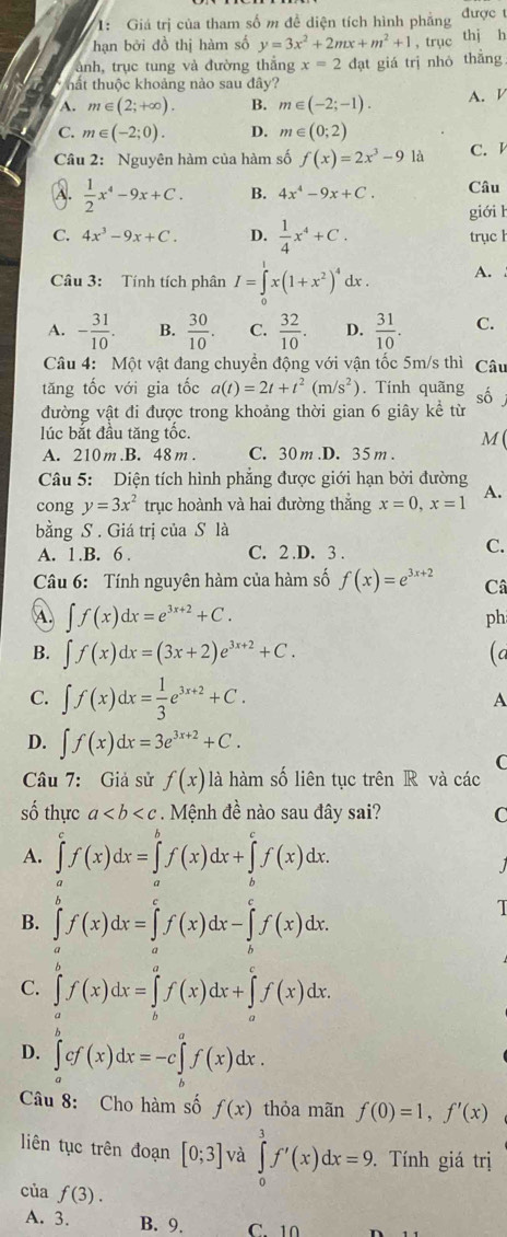 1: Giá trị của tham số m đề diện tích hình phẳng được t
hạn bởi đồ thị hàm số y=3x^2+2mx+m^2+1 , trục thi h
ảnh, trục tung và đường thắng x=2
thất thuộc khoảng nào sau đây? đạt giá trị nhỏ thắng
A. m∈ (2;+∈fty ). B. m∈ (-2;-1). A.
C. m∈ (-2;0). D. m∈ (0;2)
Câu 2: Nguyên hàm của hàm số f(x)=2x^3-9 là C.
A.  1/2 x^4-9x+C. B. 4x^4-9x+C. Câu
giới h
C. 4x^3-9x+C. D.  1/4 x^4+C. trục h
Câu 3: Tính tích phân I=∈tlimits _0^(1x(1+x^2))^4 dx . A.
A. - 31/10 . B.  30/10 . C.  32/10 . D.  31/10 . C.
Câu 4: Một vật đang chuyển động với vận tốc 5m/s thì Câu
tăng tốc với gia tốc a(t)=2t+t^2(m/s^2). Tính quãng số
đường vật đi được trong khoảng thời gian 6 giây kể từ
lúc bắt đầu tăng tốc.
M
A. 210 m.B. 48 m. C. 30m.D. 35m .
Câu 5: Diện tích hình phẳng được giới hạn bởi đường A.
cong y=3x^2 trục hoành và hai đường thắng x=0,x=1
bằng S. Giá trị của S là
A. 1.B. 6 . C. 2 .D. 3 .
C.
Câu 6: Tính nguyên hàm của hàm số f(x)=e^(3x+2) Câ
④ ∈t f(x)dx=e^(3x+2)+C.
ph
B. ∈t f(x)dx=(3x+2)e^(3x+2)+C. (a
C. ∈t f(x)dx= 1/3 e^(3x+2)+C.
A
D. ∈t f(x)dx=3e^(3x+2)+C.
C
Câu 7: Giả sử f(x) là hàm số liên tục trên R và các
số thực a Mệnh đề nào sau đây sai? C
A. ∈tlimits _a^cf(x)dx=∈tlimits _a^bf(x)dx+∈tlimits _b^cf(x)dx.

B. ∈tlimits _a^bf(x)dx=∈tlimits _a^cf(x)dx-∈tlimits _b^cf(x)dx.
T
C. ∈tlimits _a^bf(x)dx=∈tlimits _b^af(x)dx+∈tlimits _a^cf(x)dx.
D. ∈tlimits _a^bcf(x)dx=-c∈tlimits _b^af(x)dx.
Câu 8: Cho hàm số f(x) thỏa mãn f(0)=1,f'(x)
liên tục trên đoạn [0;3] và ∈tlimits _0^3f'(x)dx=9. Tính giá trị
của f(3).
A. 3. B. 9. C 10