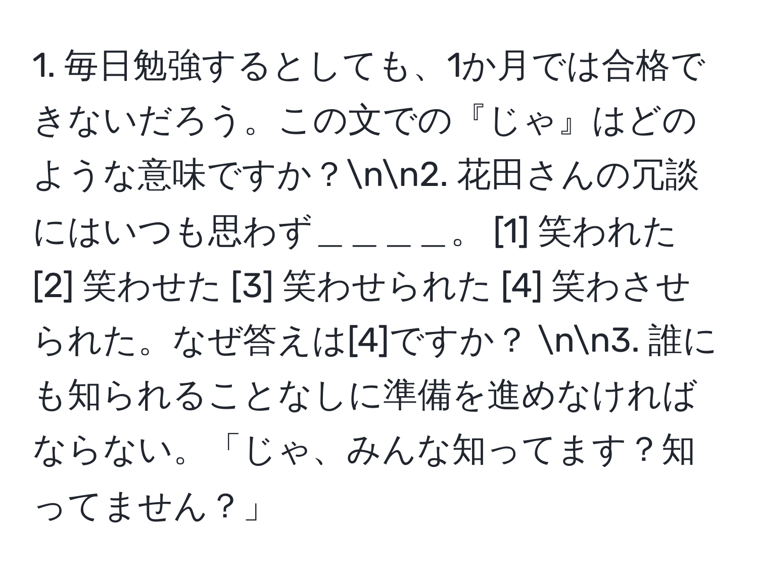 毎日勉強するとしても、1か月では合格できないだろう。この文での『じゃ』はどのような意味ですか？nn2. 花田さんの冗談にはいつも思わず＿＿＿＿。 [1] 笑われた [2] 笑わせた [3] 笑わせられた [4] 笑わさせられた。なぜ答えは[4]ですか？ nn3. 誰にも知られることなしに準備を進めなければならない。「じゃ、みんな知ってます？知ってません？」