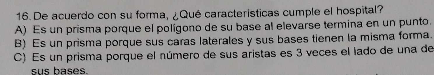 De acuerdo con su forma, ¿Qué características cumple el hospital?
A) Es un prisma porque el polígono de su base al elevarse termina en un punto.
B) Es un prisma porque sus caras laterales y sus bases tienen la misma forma.
C) Es un prisma porque el número de sus aristas es 3 veces el lado de una de
sus bases.