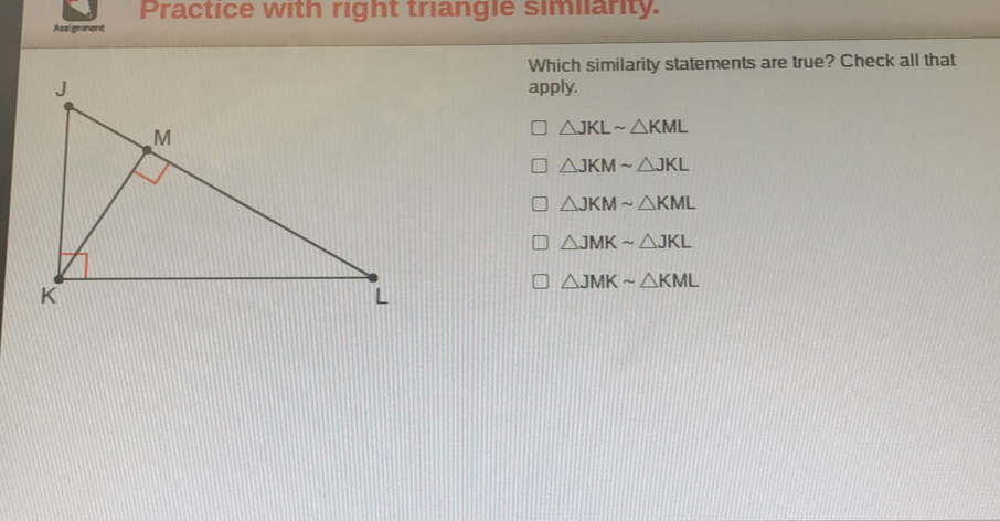 Practice with right triangle similarity.
Assignment
Which similarity statements are true? Check all that
apply.
△ JKLsim △ KML
△ JKMsim △ JKL
△ JKMsim △ KML
△ JMKsim △ JKL
△ JMKsim △ KML