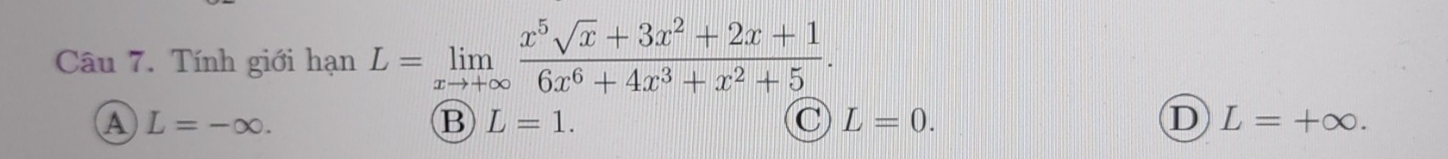 Tính giới hạn L=limlimits _xto +∈fty  (x^5sqrt(x)+3x^2+2x+1)/6x^6+4x^3+x^2+5 .
A L=-∈fty.
B L=1.
C L=0.
D L=+∈fty.