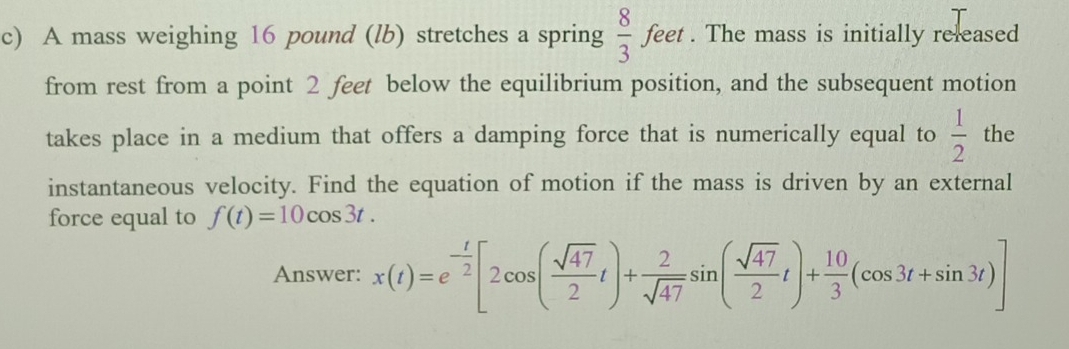 A mass weighing 16 pound (lb) stretches a spring  8/3 feet. The mass is initially released 
from rest from a point 2 feet below the equilibrium position, and the subsequent motion 
takes place in a medium that offers a damping force that is numerically equal to  1/2  the 
instantaneous velocity. Find the equation of motion if the mass is driven by an external 
force equal to f(t)=10cos 3t. 
Answer: x(t)=e^(-frac t)2[2cos ( sqrt(47)/2 t)+ 2/sqrt(47) sin ( sqrt(47)/2 t)+ 10/3 (cos 3t+sin 3t)]